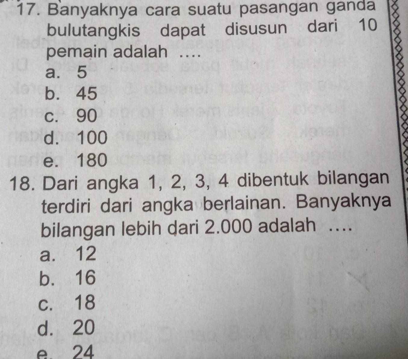 Banyaknya cara suatu pasangan ganda
bulutangkis dapat disusun dari 10
pemain adalah ….
a. 5
b. 45
c. 90
d. 100
e. 180
18. Dari angka 1, 2, 3, 4 dibentuk bilangan
terdiri dari angka berlainan. Banyaknya
bilangan lebih dari 2.000 adalah .
a. 12
b. 16
c. 18
d. 20
e 24