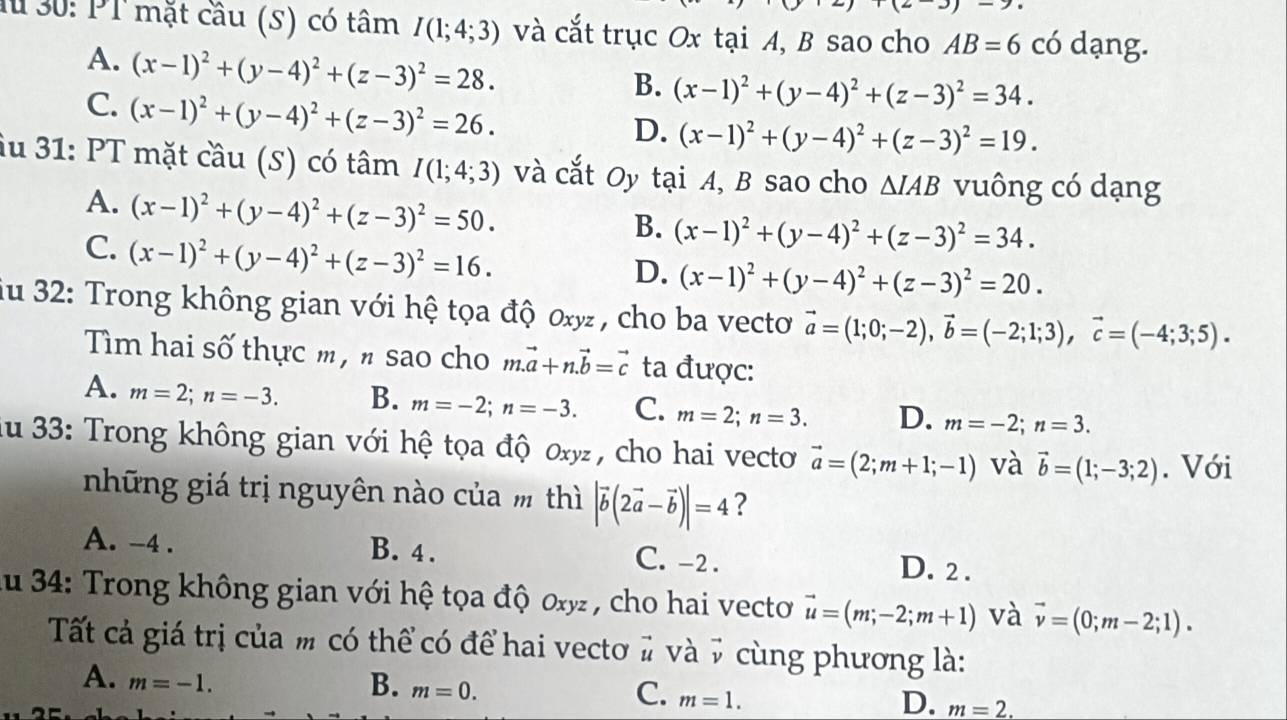 Mừ 30: PT mặt cầu (S) có tâm I(1;4;3) và cắt trục Ox tại A, B sao cho AB=6 có dạng.
A. (x-1)^2+(y-4)^2+(z-3)^2=28.
C. (x-1)^2+(y-4)^2+(z-3)^2=26.
B. (x-1)^2+(y-4)^2+(z-3)^2=34.
D. (x-1)^2+(y-4)^2+(z-3)^2=19.
iu 31: PT mặt cầu (S) có tâm I(1;4;3) và cắt Oy tại A, B sao cho △ IAB vuông có dạng
A. (x-1)^2+(y-4)^2+(z-3)^2=50.
B. (x-1)^2+(y-4)^2+(z-3)^2=34.
C. (x-1)^2+(y-4)^2+(z-3)^2=16.
D. (x-1)^2+(y-4)^2+(z-3)^2=20.
iu 32: Trong không gian với hệ tọa độ 0xy, cho ba vecto vector a=(1;0;-2),vector b=(-2;1;3),vector c=(-4;3;5).
Tìm hai số thực m , n sao cho m.vector a+n.vector b=vector c ta được:
A. m=2;n=-3. B. m=-2;n=-3. C. m=2;n=3. D. m=-2;n=3.
Au 33: Trong không gian với hệ tọa độ 0xy , cho hai vecto vector a=(2;m+1;-1) và vector b=(1;-3;2). Với
những giá trị nguyên nào của m thì |vector b(2vector a-vector b)|=4 ?
A. -4 . B. 4 . C. -2. D. 2 .
Au 34: Trong không gian với hệ tọa độ oxy , cho hai vecto vector u=(m;-2;m+1) và vector v=(0;m-2;1).
Tất cả giá trị của m có thể có để hai vectơ # và 7 cùng phương là:
A. m=-1.
B. m=0.
C. m=1.
D. m=2.