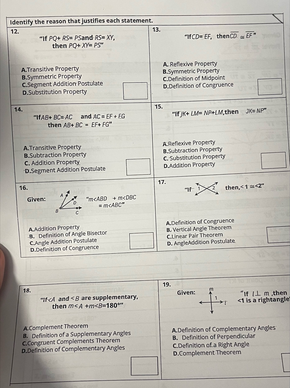 Identify the reason that justifies each statement.
12. 13.
“If PQ+RS=PS and RS=XY, ''IfCD=EF, then overline CD≌ overline EF”
then PQ+XY=PS''
A. Reflexive Property
A.Transitive Property
B.Symmetric Property
B.Symmetric Property
C.Definition of Midpoint
C.Segment Addition Postulate
D.Definition of Congruence
D.Substitution Property
14. 15.
''IfAB+BC=AC and AC=EF+EG “If JK+LM=NP+LM, then JK=NP''
then AB+BC=EF+FG''
A.Transitive Property A:Reflexive Property
B.Subtraction Property B.Subtraction Property
C. Addition Property C. Substitution Property
D.Segment Addition Postulate D.Addition Property
16. 17.
“If 1 2 then, <1≌ <2''
Given: A
'm
D =m
B C
A.Addition Property A.Definition of Congruence
B. Definition of Angle Bisector B. Vertical Angle Theorem
C.Angle Addition Postulate C.Linear Pair Theorem
D.Definition of Congruence D. AngleAddition Postulate
19.
18.
Given:
If and ∠ B are supplementary, ''Ifl⊥ m ,then
then m <1</tex> is a rightangle
A.Complement Theorem
B. Definition of a Supplementary Angles A.Definition of Complementary Angles
C.Congruent Complements Theorem B. Definition of Perpendicular
D.Definition of Complementary Angles C.Definition of a Right Angle
D.Complement Theorem