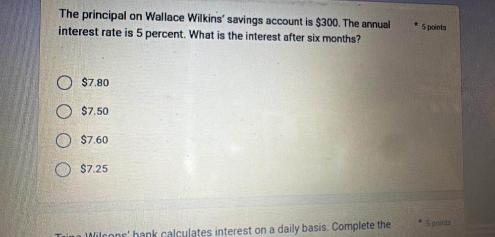 The principal on Wallace Wilkins' savings account is $300. The annual 5 points
interest rate is 5 percent. What is the interest after six months?
$7.80
$7.50
$7.60
$7.25
Wil cons' bank calculates interest on a daily basis. Complete the 5 paints