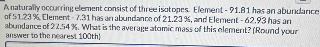 A naturally occurring element consist of three isotopes. Element - 91.81 has an abundance 
of 51.23 %, Element - 7.31 has an abundance of 21.23 %, and Element - 62.93 has an 
abundance of 27.54 %. What is the average atomic mass of this element? (Round your 
answer to the nearest 100th)