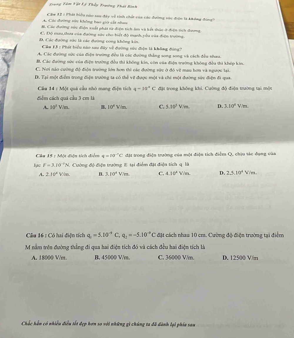 Trung Tâm Vật Lý Thầy Trưởng Thái Bình
Câu 12 : Phát biểu nào sau đây về tính chất của các đường sức điện là không đùng?
A. Các đường sức không bao giờ cắt nhau
B. Các đường sức điện xuất phát từ điện tích âm và kết thúc ở điện tích dương.
C. Độ mau,thưa của đường sức cho biết độ mạnh.yếu của điện trường.
D. Các đường sức là các đường cong không kin.
Câu 13 : Phát biểu nào sau đây về đường sức điện là không đúng?
A. Các đường sức của điện trường đều là các đường thắng song song và cách đều nhau.
B. Các đường sức của điện trường đều thì không kín, còn của điện trường không đều thì khép kín.
C. Nơi nào cường độ điện trường lớn hơn thì các đường sức ở đó vẽ mau hơn và ngược lại.
D. Tại một điểm trong điện trường ta có thể vẽ được một và chi một đường sức điện đi qua.
Câu 14 : Một quả cầu nhỏ mang điện tích q=10^(-9)C đặt trong không khí. Cường độ điện trường tại một
điểm cách quả cầu 3 cm là
A. 10^5V/m. B. 10^4V/m. C. 5.10^5V/m. D. 3.10^4V/m
Câu 15 : Một điện tích điểm q=10^(-7)C đặt trong điện trường của một điện tích điểm Q, chịu tác dụng của
lực F=3.10^(-3)N Cường độ điện trường E tại điểm đặt điện tích q là
A. 2.10^4V/m. B. 3.10^4V/m. C. 4.10^4V/m. D. 2,5.10^4V/m.
Câu 16 : Có hai điện tích q_1=5.10^(-9)C,q_2=-5.10^(-9)C đặt cách nhau 10 cm. Cường độ điện trường tại điểm
M nằm trên đường thẳng đi qua hai điện tích đó và cách đều hai điện tích là
A. 18000 V/m. B. 45000 V/m. C. 36000 V/m. D. 12500 V/m
Chắc hẳn có nhiều điều tốt đẹp hơn so với những gì chúng ta đã dành lại phía sau