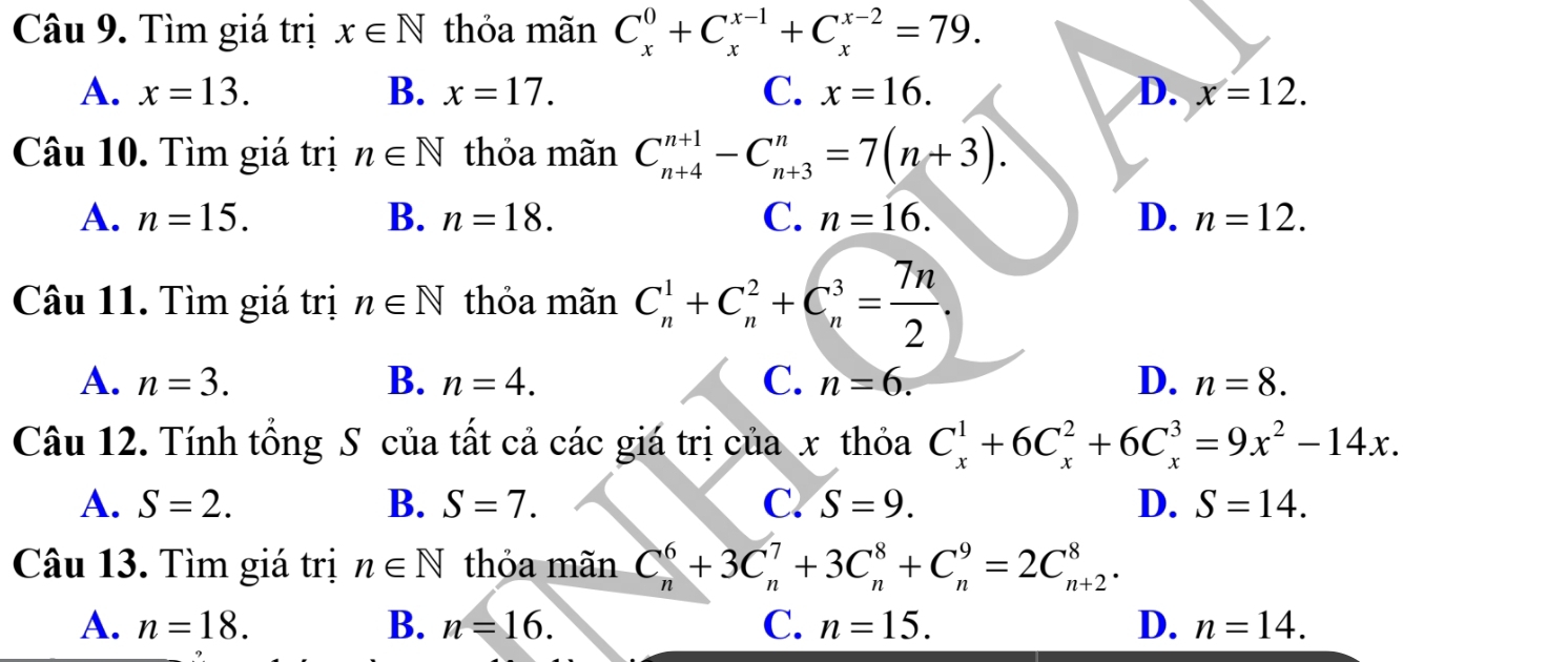 Tìm giá trị x∈ N thỏa mãn C_x^(0+C_x^(x-1)+C_x^(x-2)=79.
A. x=13. B. x=17. C. x=16. D. x=12. 
Câu 10. Tìm giá trị n∈ N thỏa mãn C_(n+4)^(n+1)-C_(n+3)^n=7(n+3).
A. n=15. B. n=18. C. n=16. D. n=12. 
Câu 11. Tìm giá trị n∈ N thỏa mãn C_n^1+C_n^2+C_n^3=frac 7n)2.
A. n=3. B. n=4. C. n=6. D. n=8. 
Câu 12. Tính tổng S của tất cả các giá trị của x thỏa C_x^(1+6C_x^2+6C_x^3=9x^2)-14x.
A. S=2. B. S=7. C. S=9. D. S=14. 
Câu 13. Tìm giá trị n∈ N thỏa mãn C_n^6+3C_n^7+3C_n^8+C_n^9=2C_(n+2)^8.
A. n=18. B. n=16. C. n=15. D. n=14.