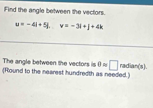 Find the angle between the vectors.
u=-4i+5j, v=-3i+j+4k
The angle between the vectors is θ approx □ radian(s). 
(Round to the nearest hundredth as needed.)