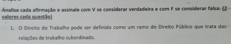 Analise cada afirmação e assinale com V se considerar verdadeira e com F se considerar falsa. (2 
valores cada questão) 
1. O Direito do Trabalho pode ser definido como um ramo do Direito Público que trata das 
relações de trabalho subordinado.