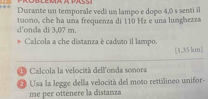 PROBLEMA À PASSI 
Durante un temporale vedi un lampo e dopo 4,0 s senti il 
tuono, che ha una frequenza di 110 Hz e una lunghezza 
d’onda di 3,07 m. 
Calcola a che distanza è caduto il lampo.
[1,35 km]
_ 
Calcola la velocità dell'onda sonora 
20 Usa la legge della velocità del moto rettilineo unifor- 
me per ottenere la distanza