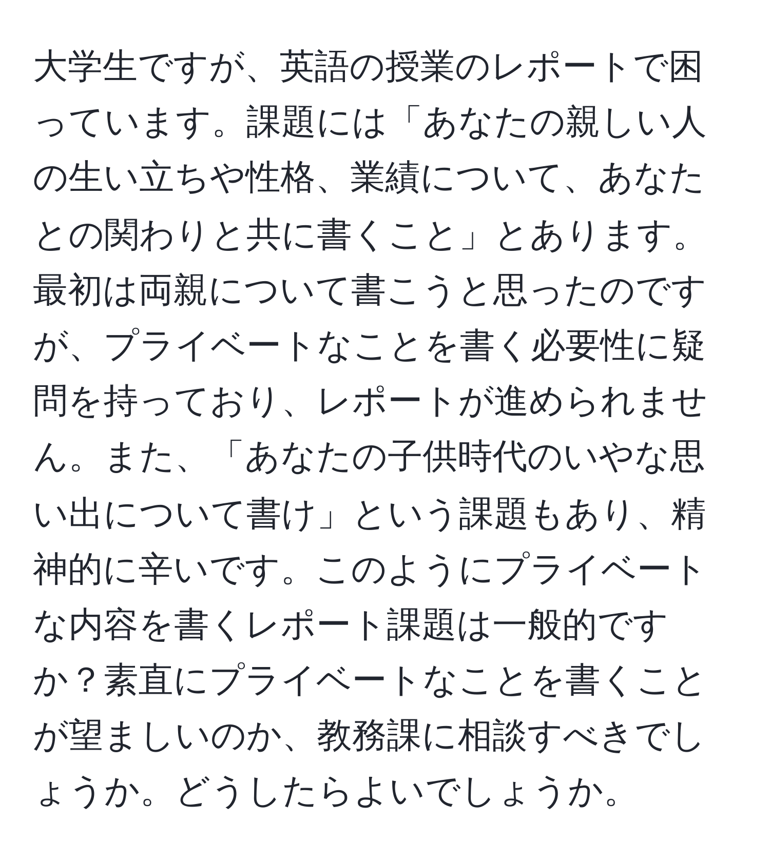 大学生ですが、英語の授業のレポートで困っています。課題には「あなたの親しい人の生い立ちや性格、業績について、あなたとの関わりと共に書くこと」とあります。最初は両親について書こうと思ったのですが、プライベートなことを書く必要性に疑問を持っており、レポートが進められません。また、「あなたの子供時代のいやな思い出について書け」という課題もあり、精神的に辛いです。このようにプライベートな内容を書くレポート課題は一般的ですか？素直にプライベートなことを書くことが望ましいのか、教務課に相談すべきでしょうか。どうしたらよいでしょうか。