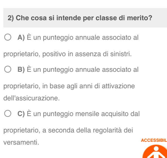 Che cosa si intende per classe di merito?
A) È un punteggio annuale associato al
proprietario, positivo in assenza di sinistri.
B) È un punteggio annuale associato al
proprietario, in base agli anni di attivazione
dell'assicurazione.
C) È un punteggio mensile acquisito dal
proprietario, a seconda della regolarità dei
versamenti. ACCESSIBIL