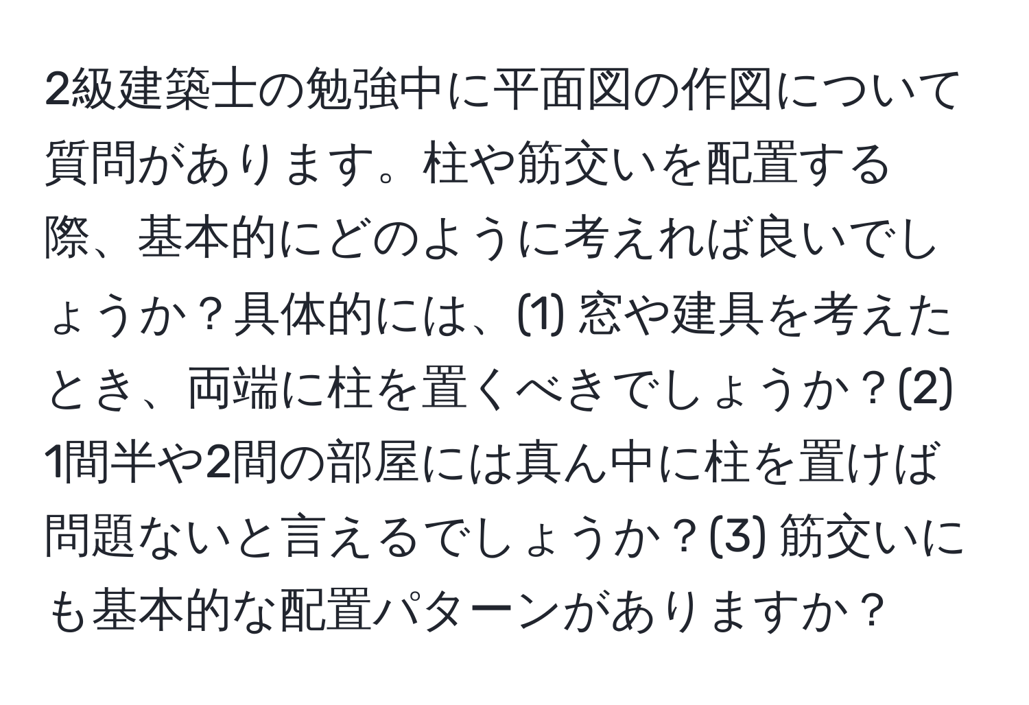 2級建築士の勉強中に平面図の作図について質問があります。柱や筋交いを配置する際、基本的にどのように考えれば良いでしょうか？具体的には、(1) 窓や建具を考えたとき、両端に柱を置くべきでしょうか？(2) 1間半や2間の部屋には真ん中に柱を置けば問題ないと言えるでしょうか？(3) 筋交いにも基本的な配置パターンがありますか？