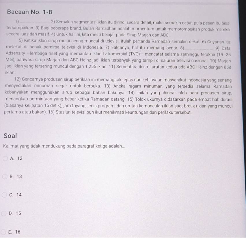 Bacaan No. 1-8
1)_ 2) Semakin segmentasi iklan itu dirinci secara detail, maka semakin cepat pula pesan itu bisa
tersampaikan. 3) Bagi beberapa brand, Bulan Ramadhan adalah momentum untuk mempromosikan produk mereka
secara luas dan masif. 4) Untuk hal ini, kita mesti belajar pada Sirup Marjan dan ABC
5) Ketika iklan sirup mulai sering muncul di televisi, itulah pertanda Ramadan semakin dekat. 6) Guyonan itu
melekat di benak pemirsa televisi di Indonesia. 7) Faktanya, hal itu memang benar. 8)_ 9) Data
Adsensity —lembaga riset yang memantau iklan tv komersial (TVC)— mencatat selama seminggu terakhir (19 -25
Mei), pariwara sirup Marjan dan ABC Heinz jadi iklan terbanyak yang tampil di saluran televisi nasional. 10) Marjan
jadi iklan yang tersering muncul dengan 1.256 iklan. 11) Sementara itu, di urutan kedua ada ABC Heinz dengan 858
iklan
12) Gencarnya produsen sirup beriklan ini memang tak lepas dari kebiasaan masyarakat Indonesia yang senang
menyediakan minuman segar untuk berbuka. 13) Aneka ragam minuman yang tersedia selama Ramadan
kebanyakan menggunakan sirup sebagai bahan bakunya. 14) Inilah yang diincar oleh para produsen sirup,
menangkap permintaan yang besar ketika Ramadan datang. 15) Tolok ukurnya didasarkan pada empat hal: durasi
(biasanya kelipatan 15 detik), jam tayang, jenis program, dan urutan kemunculan iklan saat break (iklan yang muncul
pertama atau bukan). 16) Stasiun televisi pun ikut menikmati keuntungan dari perilaku tersebut.
Soal
Kalimat yang tidak mendukung pada paragraf ketiga adalah...
A. 12
B. 13
C. 14
D. 15
E. 16