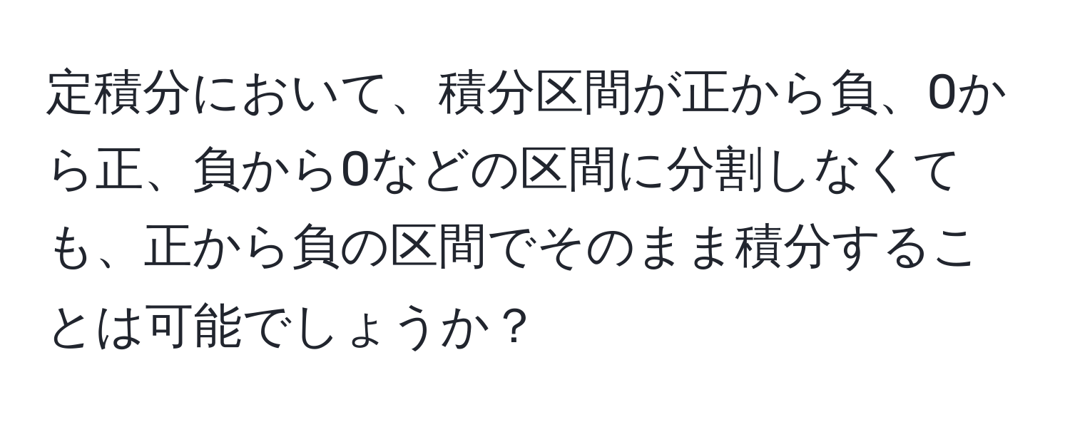 定積分において、積分区間が正から負、0から正、負から0などの区間に分割しなくても、正から負の区間でそのまま積分することは可能でしょうか？