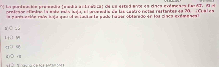 Weign a 
9) La puntuación promedio (media aritmética) de un estudiante en cinco exámenes fue 67. Sí el
profesor elimina la nota más baja, el promedio de las cuatro notas restantes es 70. ¿Cuál es
la puntuación más baja que el estudiante pudo haber obtenido en los cinco exámenes?
a)( 55
b)○ 69
c)○ 68
d)○ 70
e)○ Ninguno de los anteriores