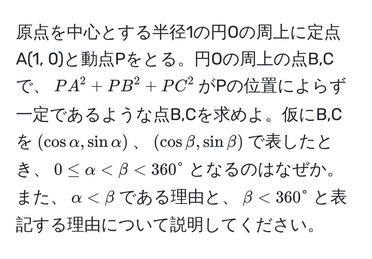 原点を中心とする半径1の円Oの周上に定点A(1, 0)と動点Pをとる。円Oの周上の点B,Cで、$PA^2 + PB^2 + PC^2$がPの位置によらず一定であるような点B,Cを求めよ。仮にB,Cを$(cos alpha, sin alpha)$、$(cos beta, sin beta)$で表したとき、$0 ≤ alpha < beta < 360°$となるのはなぜか。また、$alpha < beta$である理由と、$beta < 360°$と表記する理由について説明してください。