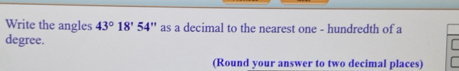 Write the angles 43°18'54'' as a decimal to the nearest one - hundredth of a 
degree. 
(Round your answer to two decimal places)