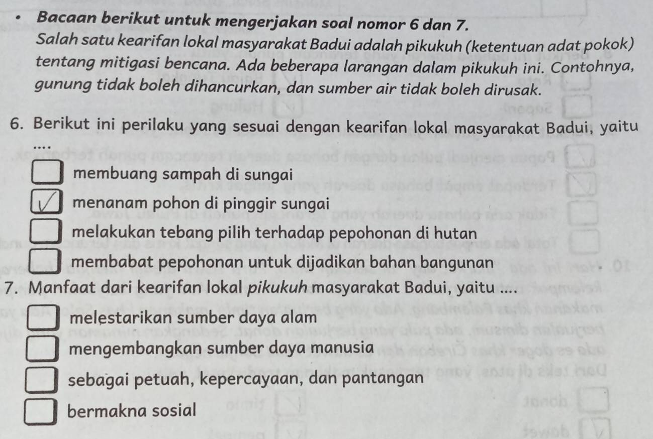 Bacaan berikut untuk mengerjakan soal nomor 6 dan 7.
Salah satu kearifan lokal masyarakat Badui adalah pikukuh (ketentuan adat pokok)
tentang mitigasi bencana. Ada beberapa larangan dalam pikukuh ini. Contohnya,
gunung tidak boleh dihancurkan, dan sumber air tidak boleh dirusak.
6. Berikut ini perilaku yang sesuai dengan kearifan lokal masyarakat Badui, yaitu
..
membuang sampah di sungai
menanam pohon di pinggir sungai
melakukan tebang pilih terhadap pepohonan di hutan
membabat pepohonan untuk dijadikan bahan bangunan
7. Manfaat dari kearifan lokal pikukuh masyarakat Badui, yaitu ....
melestarikan sumber daya alam
mengembangkan sumber daya manusia
sebagai petuah, kepercayaan, dan pantangan
bermakna sosial