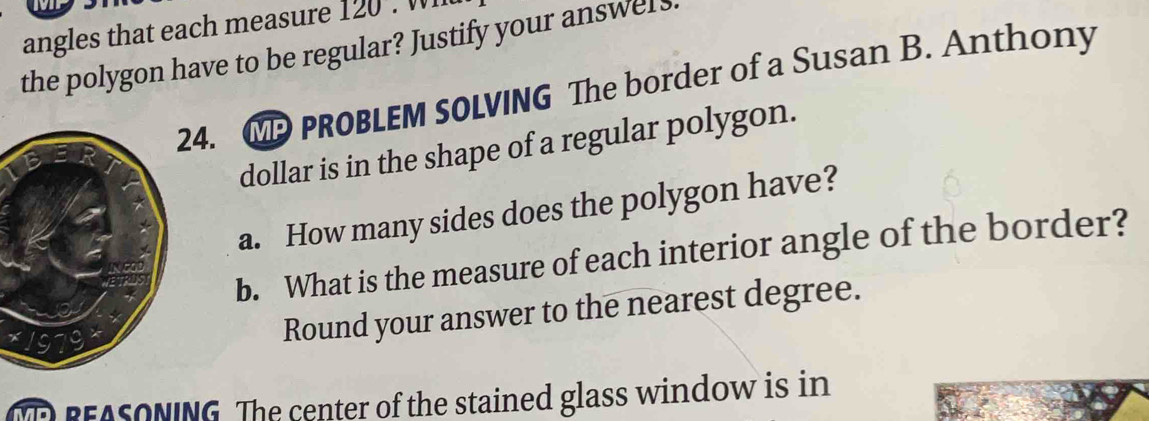 angles that each measure 120. Wl 
the polygon have to be regular? Justify your answels. 
4. CP PROBLEM SOLVING The border of a Susan B. Anthony 
dollar is in the shape of a regular polygon. 
a. How many sides does the polygon have? 
b. What is the measure of each interior angle of the border? 
Round your answer to the nearest degree. 
MEREASONING. The center of the stained glass window is in