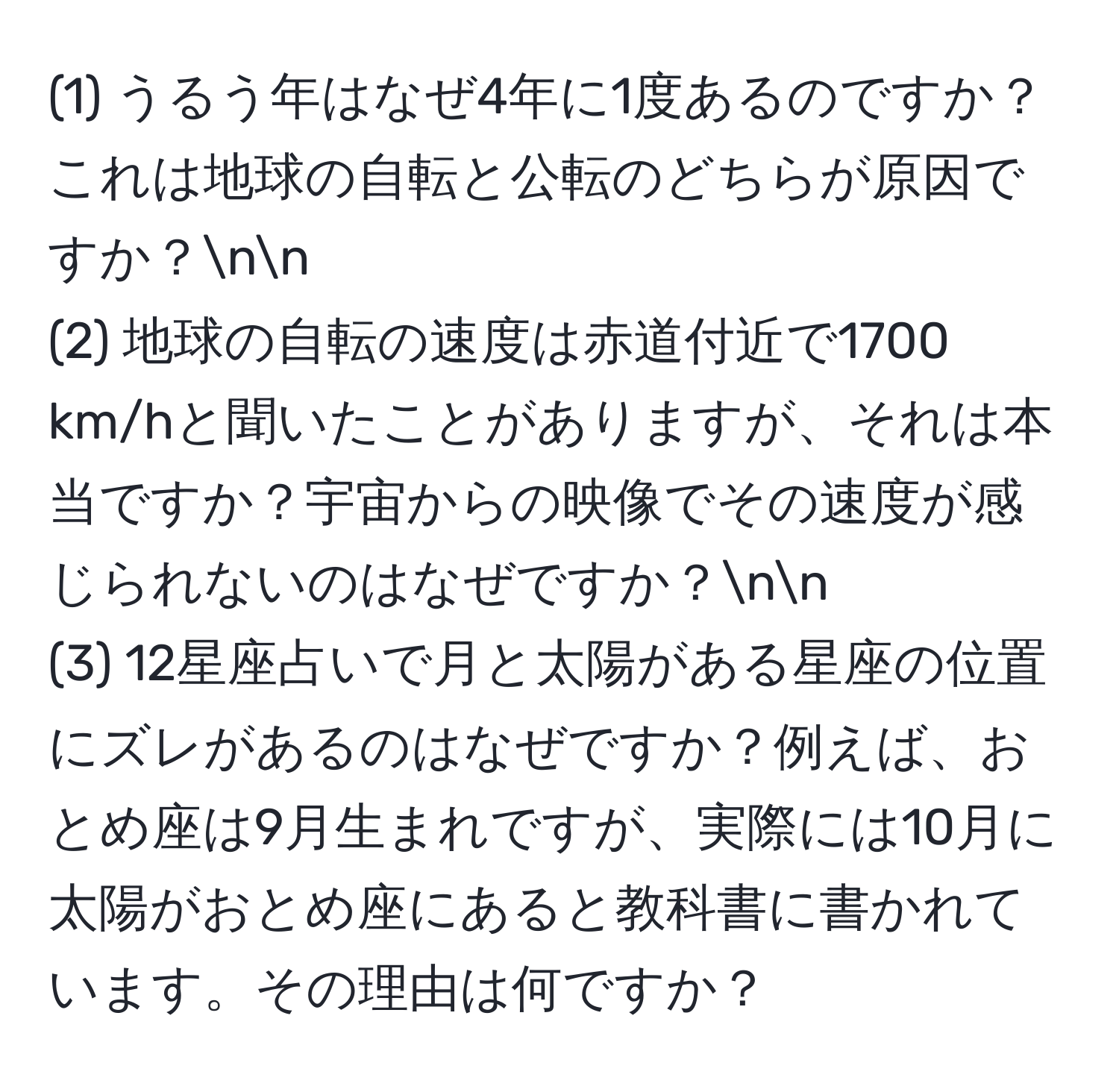 (1) うるう年はなぜ4年に1度あるのですか？これは地球の自転と公転のどちらが原因ですか？nn
(2) 地球の自転の速度は赤道付近で1700 km/hと聞いたことがありますが、それは本当ですか？宇宙からの映像でその速度が感じられないのはなぜですか？nn
(3) 12星座占いで月と太陽がある星座の位置にズレがあるのはなぜですか？例えば、おとめ座は9月生まれですが、実際には10月に太陽がおとめ座にあると教科書に書かれています。その理由は何ですか？