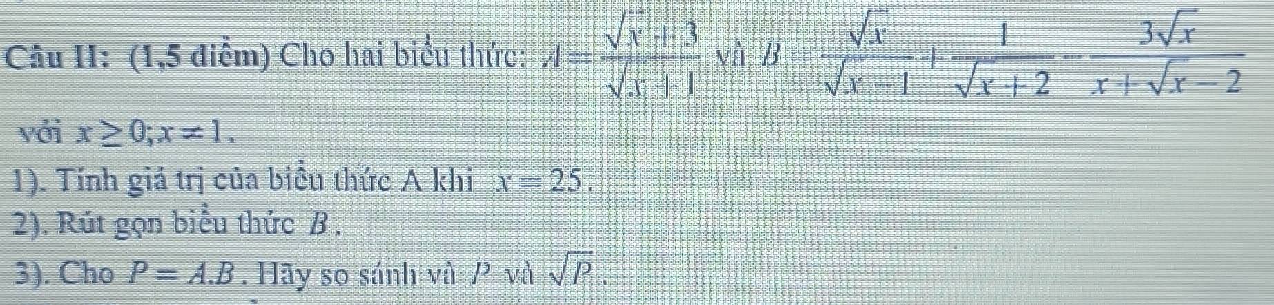 Câu II: (1,5 điểm) Cho hai biểu thức: A= (sqrt(x)+3)/sqrt(x)+1 · sqrt(a)· B= sqrt(x)/sqrt(x)-1 + 1/sqrt(x)+2 - 3sqrt(x)/x+sqrt(x)-2 
với x≥ 0; x!= 1. 
1). Tính giá trị của biểu thức A khi x=25. 
2). Rút gọn biểu thức B , 
3). Cho P=A.B. Hãy so sánh và P và sqrt(P).