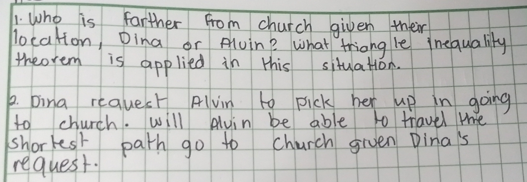 Who is farther from church given their 
location, Dina or Alvin? what triong le inequality 
theorem is applied in this situation. 
p. bina request Alvin to pick her up in going 
to church. will Auin be able to travel mhe 
shorkest path go to church given Dina's 
request.