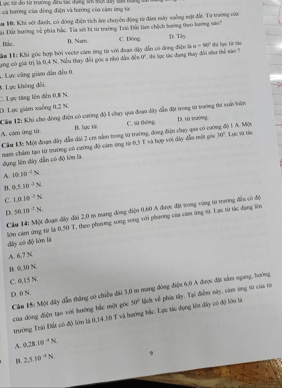 Lực từ đo từ trường đều tác dụng lên một đây dân tháng đai
*cả hướng của dòng điện và hướng của cảm ứng từ.
du 10: Khi sét đánh, có dòng điện tích âm chuyển động từ đám mây xuống mặt đất. Từ trường của
Đi Đất hướng về phía bắc. Tia sét bị từ trường Trái Đất làm chệch hướng theo hướng nào?
Bắc. B. Nam. C. Đông. D. Tây.
âu 11: Khi góc hợp bởi vectơ cảm ứng từ với đoạn dậy dẫn có dòng điện là alpha =90° thì lực từ tác
ung có giá trị là 0,4 N. Nếu thay đổi góc a nhỏ dần đến 0^0 , thì lực tác dụng thay đổi như thế nào ?
1. Lực cũng giảm dần đến 0.
3. Lực không đổi.
C. Lực tăng lên đến 0,8 N.
D. Lực giảm xuống 0,2 N.
Câu 12: Khi cho dòng điện có cường độ I chạy qua đoạn dây dẫn đặt trong từ trường thì xuất hiện
A. cảm ứng từ. B. lực từ. C. từ thông. D. từ trường.
Câu 13: Một đoạn dây dẫn dài 2 cm nằm trong từ trường, dòng điện chạy qua có cường độ 1 A. Một
nam châm tạo từ trường có cường độ cảm ứng từ 0,5 T và hợp với dây dẫn một góc 30°. Lực từ tác
dụng lên dây dẫn có độ lớn là
A. 10.10^(-2)N.
B. 0,5.10^(-2)N.
C. 1,0.10^(-2)N.
D. 50.10^(-2)N.
Câu 14: Một đoạn dây dài 2,0 m mang dòng điện 0,60 A được đặt trong vùng từ trường đều có độ
lớn cảm ứng từ là 0,50 T, theo phương song song với phương của cảm ứng từ. Lực từ tác dụng lên
dây có độ lớn là
A. 6,7 N.
B. 0,30 N.
C. 0,15 N.
Câu 15: Một dây dẫn thẳng có chiều dài 3,0 m mang dòng điện 6,0 A được đặt nằm ngang, hướng
D. 0 N.
của dòng điện tạo với hướng bắc một góc 50° lệch về phía tây. Tại điểm này, cảm ứng từ của từ
trường Trái Đất có độ lớn là 0,14.10 T và hướng bắc. Lực tác dụng lên dây có độ lớn là
A. 0,28.10^(-4)N.
B. 2,5.10^(-4)N.
9