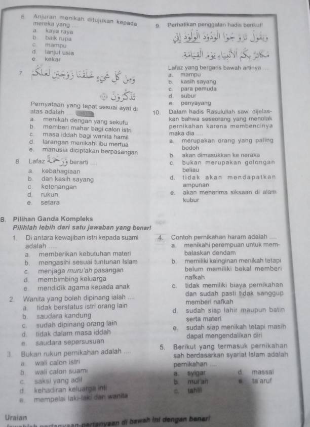 Anjuran menikah ditujukan kepada 9. Perhatikan penggalan hadis berikut!
mereka yang
a. kaya raya
b baik rupa
g  h  s i re r j a
c mampu
d lanjut usia
e kekar
Lafaz yang bergaris bawah artinya
7
a. mampu
b. kasih sayang
c. para pemuda
0 3st d subur
Peryataan yang tepat sesuai ayal di e. penyayang
atas adalah 10. Dalam hadis Rasulullah saw dijelas-
a menikah dengan yang sekufu kan bahwa seseorang yang menolak
b memberi mahar bagi calon istri pernikahan karena membencinya
c masa iddah bagi wanita hamil maka dia
d larangan menikahi ibu mertua a. merupakan orang yang paling
bodoh
e. manusia diciptakan berpasangan b. akan dimasukkan ke neraka
8. Lafaz  berarti c. bukan merupakan golongan
a kebahagiaan beliau
b dan kasih sayang d. tidak akan mendapatkan
c. ketenangan ampunan
d. rukun e. akan menerima siksaan di alam
e selara kubur
B. Pilihan Ganda Kompleks
Pilihlah lebih dari satu jawaban yang benar!
1. Di antara kewajiban istri kepada suami 4. Contoh pemikahan haram adalah ....
adalah   a. menikahi perempuan untuk mem-
a memberikan kebutuhan materi balaskan dendam
b. mengasihi sesuai tuntunan Islam b. memiliki keinginan menikah tetapi
c menjaga muru'ah pasangan belum memiliki bekal memberi
d membimbing keluarga nafkah
e mendidik agama kepada anak c. tidak memiliki biaya pernikahan
dan sudah pasti tidak sanggup 
2. Wanita yang boleh dipinang ialah .... memberi nafkah
a. tidak berstatus istri orang lain
b. saudara kandung d. sudah siap lahir maupun batin
serta materi
c. sudah dipinang orang lain e. sudah siap menikah tetapi masih
d. tidak dalam masa iddah
e saudara sepersusuan dapat mengendalikan diri
3. Bukan rukun pernikahan adalah .... 5. Berikut yang termasuk pernikahan
sah berdasarkan syariat Islam adalah
a wali calon istri
b wali calon suami pemikahan d massai
a. syigar
c. saksi yang adil b mur an
d. kehadiran keluarga inti e ta aruf
e mempelai laki-laki dan wanita c. tahlil
Uraian
paranyaan pertanyaan di bawah ini dengan benari