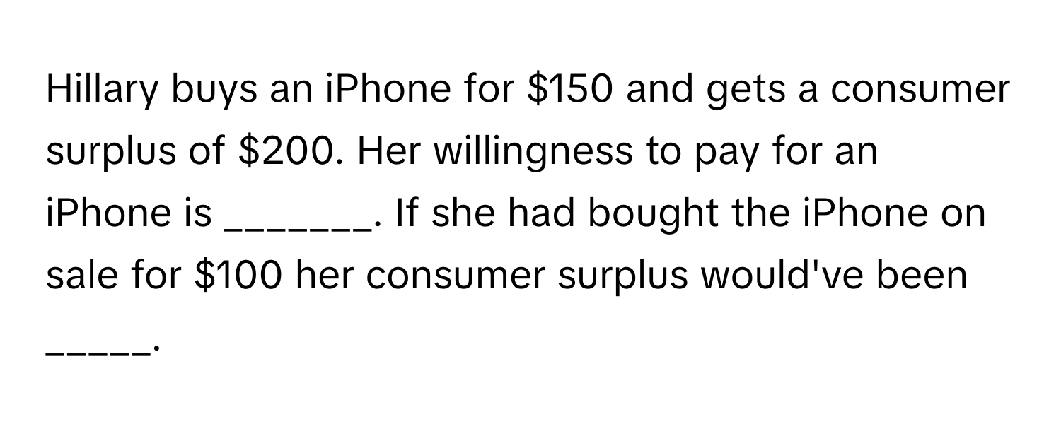 Hillary buys an iPhone for $150 and gets a consumer surplus of $200. Her willingness to pay for an iPhone is _______. If she had bought the iPhone on sale for $100 her consumer surplus would've been _____.