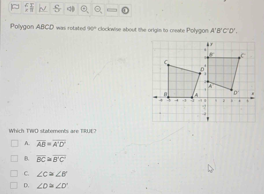 Polygon ABCD was rotated 90° clockwise about the origin to create Polygon A'B'C'D'.
Which TWO statements are TRUE?
A. overline AB=overline A'D'
B. overline BC≌ overline B'C'
C. ∠ C≌ ∠ B'
D. ∠ D≌ ∠ D'