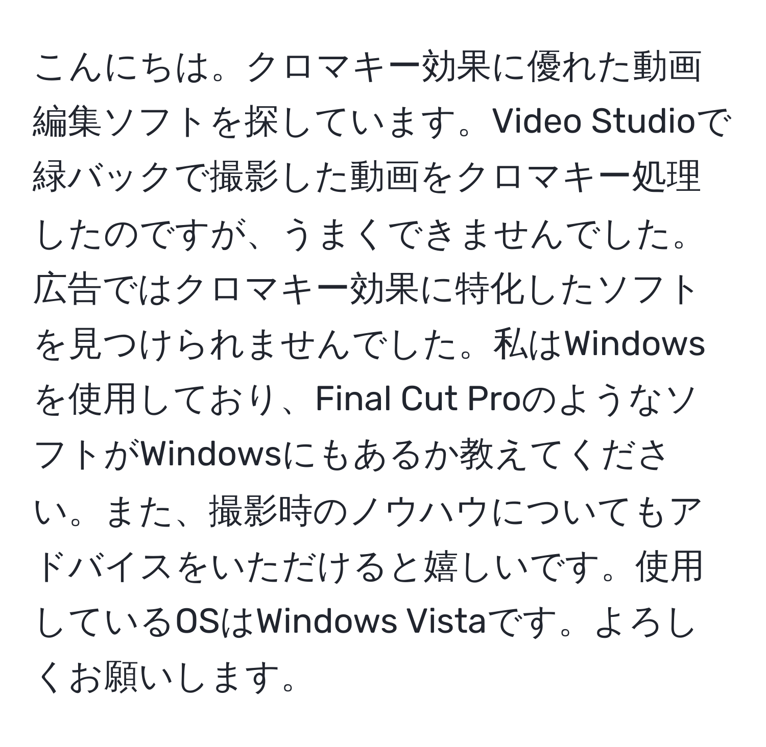 こんにちは。クロマキー効果に優れた動画編集ソフトを探しています。Video Studioで緑バックで撮影した動画をクロマキー処理したのですが、うまくできませんでした。広告ではクロマキー効果に特化したソフトを見つけられませんでした。私はWindowsを使用しており、Final Cut ProのようなソフトがWindowsにもあるか教えてください。また、撮影時のノウハウについてもアドバイスをいただけると嬉しいです。使用しているOSはWindows Vistaです。よろしくお願いします。