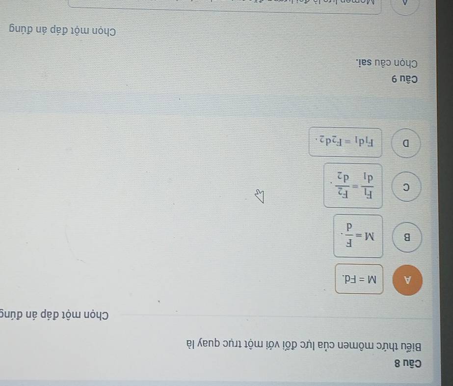 Biểu thức mômen của lực đối với một trục quay là
Chọn một đáp án đúng
A M=Fd.
B M= F/d .
C frac F_1d_1=frac F_2d_2.
D F_1d_1=F_2d_2. 
Câu 9
Chọn câu sai.
Chọn một đáp án đúng