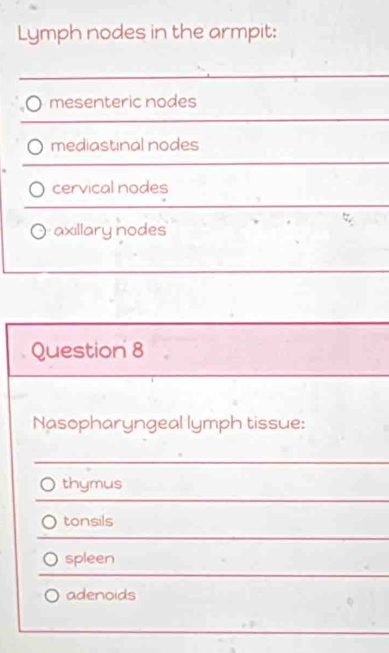 Lymph nodes in the armpit:
mesenteric nodes
mediastinal nodes
cervical nodes
axillary nodes
Question 8
Nasopharyngeal lymph tissue:
thymus
tonsils
spleen
adenoids