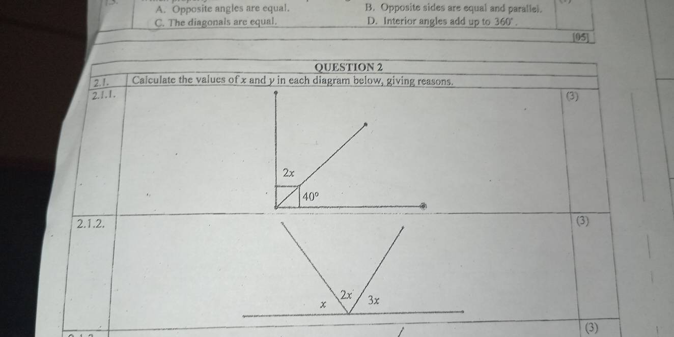 5 B. Opposite sides are equal and parallel.
A. Opposite angles are equal.
C. The diagonals are equal. D. Interior angles add up to 360°. 
[05]
QUESTION 2
2.1. Calculate the values of x and y in each diagram below, giving reasons.
2.1.1. (3)
2x
40°
2.1.2.(3)
(3)