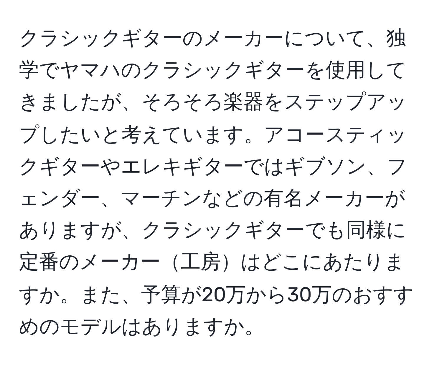 クラシックギターのメーカーについて、独学でヤマハのクラシックギターを使用してきましたが、そろそろ楽器をステップアップしたいと考えています。アコースティックギターやエレキギターではギブソン、フェンダー、マーチンなどの有名メーカーがありますが、クラシックギターでも同様に定番のメーカー工房はどこにあたりますか。また、予算が20万から30万のおすすめのモデルはありますか。