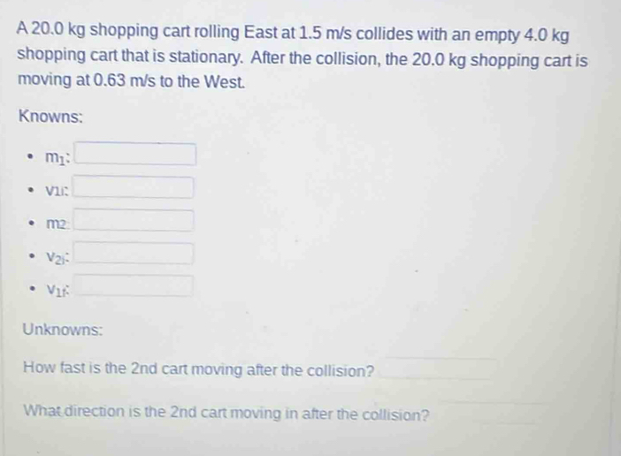 A 20.0 kg shopping cart rolling East at 1.5 m/s collides with an empty 4.0 kg
shopping cart that is stationary. After the collision, the 20.0 kg shopping cart is 
moving at 0.63 m/s to the West. 
Knowns:
m_1 : □ 
V1i: □
m □ 
e
v_2i : □
V_1f : □ 
Unknowns: 
_ 
How fast is the 2nd cart moving after the collision?_ 
_ 
_ 
What direction is the 2nd cart moving in after the collision?