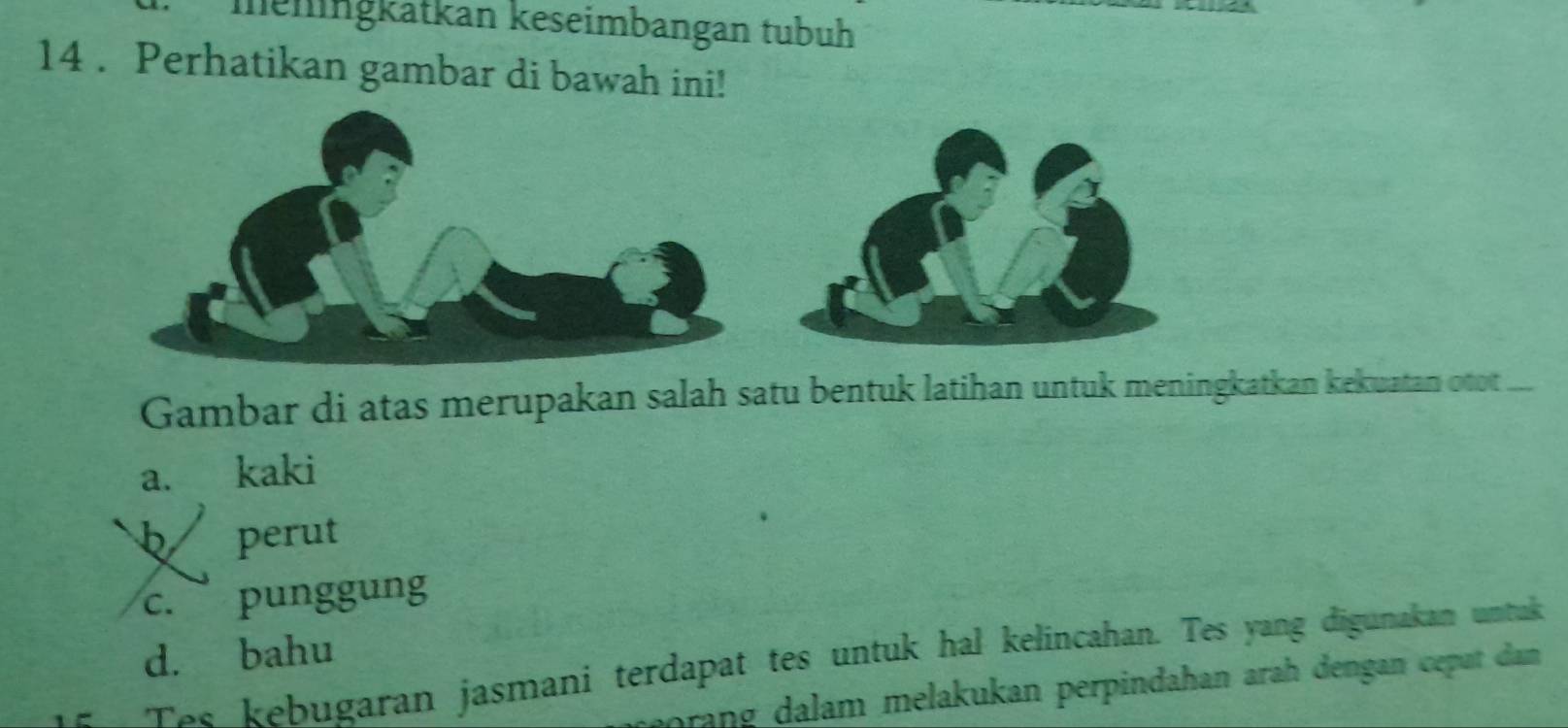 meiingkatkan keseimbangan tubuh
14 . Perhatikan gambar di bawah ini!
Gambar di atas merupakan salah satu bentuk latihan untuk meningkatkan kekuatan otot_
a. kaki
b perut
c. punggung
d. bahu
Tss kebugaran jasmani terdapat tes untuk hal kelincahan. Tes yang digunakan untuk
orang dalam melakukan perpindahan arah dengan cepat dan