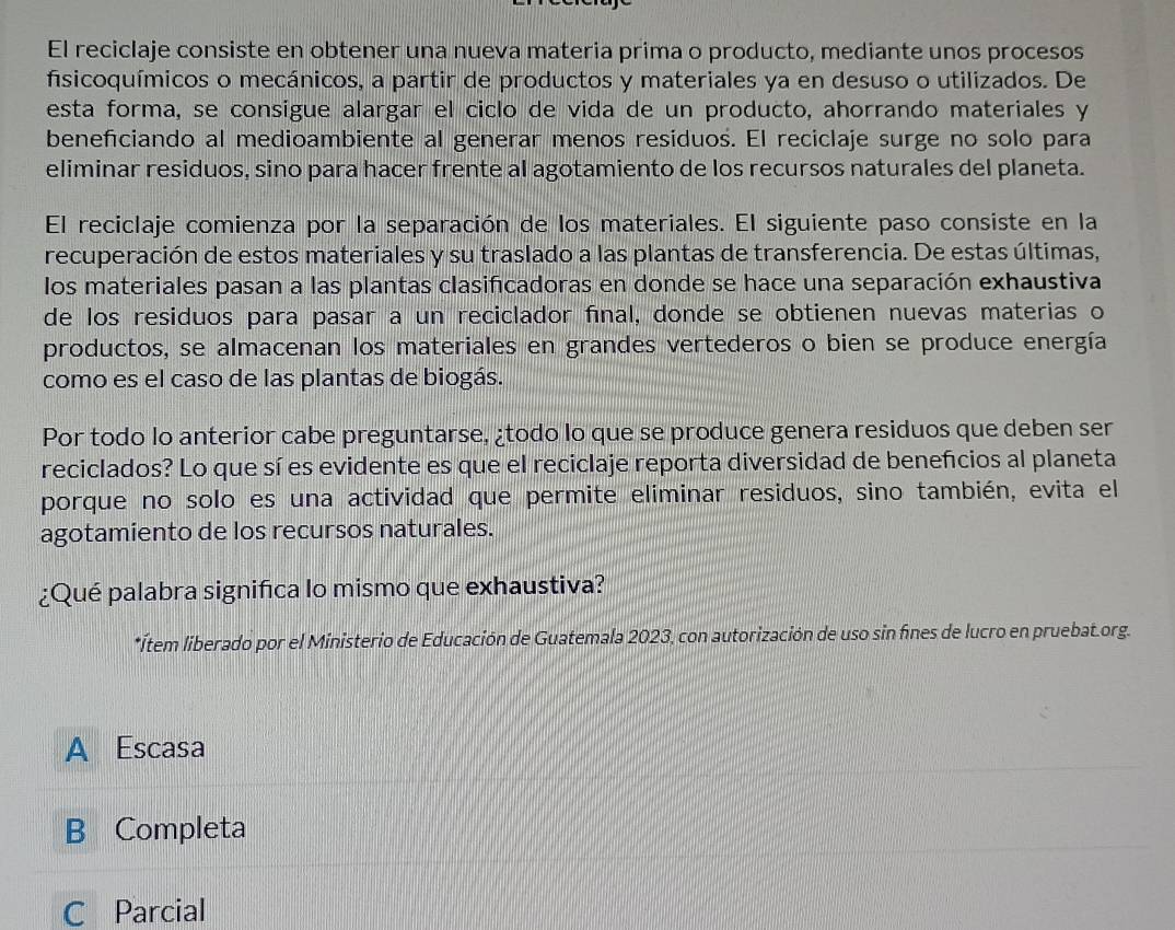 El reciclaje consiste en obtener una nueva materia prima o producto, mediante unos procesos
fisicoquímicos o mecánicos, a partir de productos y materiales ya en desuso o utilizados. De
esta forma, se consigue alargar el ciclo de vida de un producto, ahorrando materiales y
beneficiando al medioambiente al generar menos residuos. El reciclaje surge no solo para
eliminar residuos, sino para hacer frente al agotamiento de los recursos naturales del planeta.
El reciclaje comienza por la separación de los materiales. El siguiente paso consiste en la
recuperación de estos materiales y su traslado a las plantas de transferencia. De estas últimas,
los materiales pasan a las plantas clasificadoras en donde se hace una separación exhaustiva
de los residuos para pasar a un reciclador final, donde se obtienen nuevas materias o
productos, se almacenan los materiales en grandes vertederos o bien se produce energía
como es el caso de las plantas de biogás.
Por todo lo anterior cabe preguntarse, ¿todo lo que se produce genera residuos que deben ser
reciclados? Lo que sí es evidente es que el reciclaje reporta diversidad de beneñcios al planeta
porque no solo es una actividad que permite eliminar residuos, sino también, evita el
agotamiento de los recursos naturales.
¿Qué palabra significa lo mismo que exhaustiva?
*Ítem liberado por el Ministerio de Educación de Guatemala 2023, con autorización de uso sin fínes de lucro en pruebat.org.
A Escasa
B Completa
C Parcial