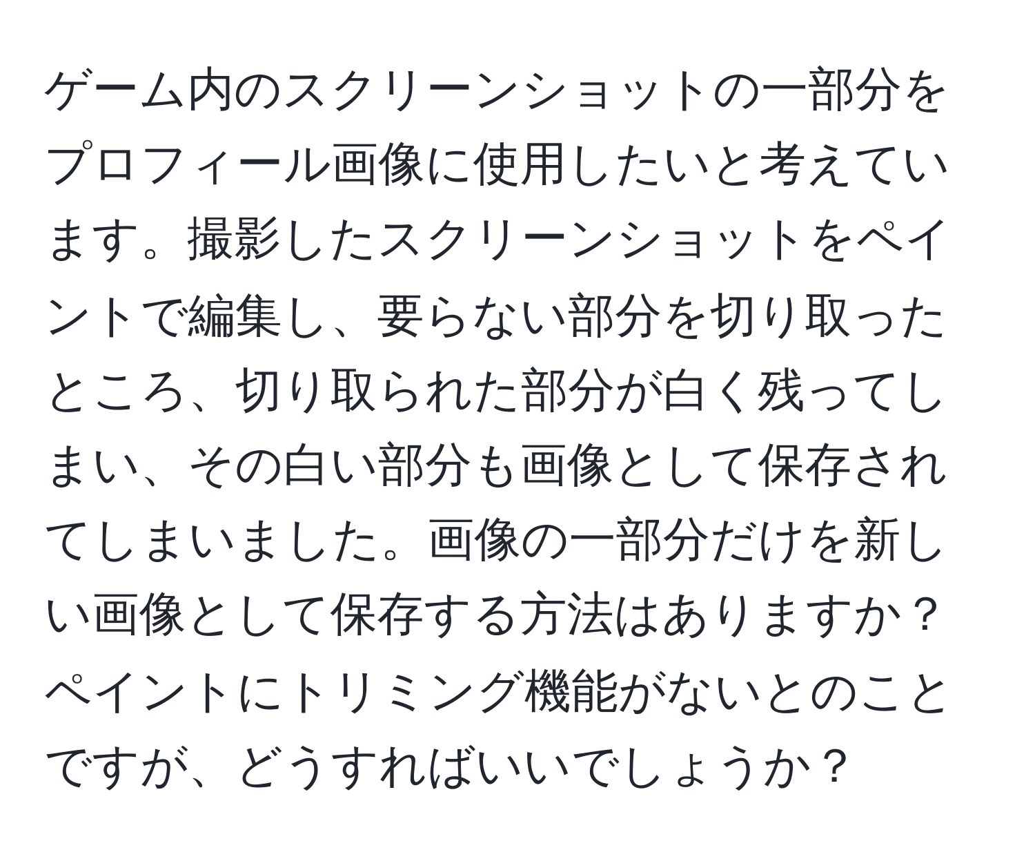 ゲーム内のスクリーンショットの一部分をプロフィール画像に使用したいと考えています。撮影したスクリーンショットをペイントで編集し、要らない部分を切り取ったところ、切り取られた部分が白く残ってしまい、その白い部分も画像として保存されてしまいました。画像の一部分だけを新しい画像として保存する方法はありますか？ペイントにトリミング機能がないとのことですが、どうすればいいでしょうか？