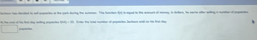 Cacioson has decided to sell popsicles at the park during the summer. The function f(n) is equal to the amount of money, in dollars, he earns after selling n number of pepscies, 
At; the end of his lirst day selling popsicles (44)=33 s. Enter the total number off popsicles Jackson sold on his first day
pogacias