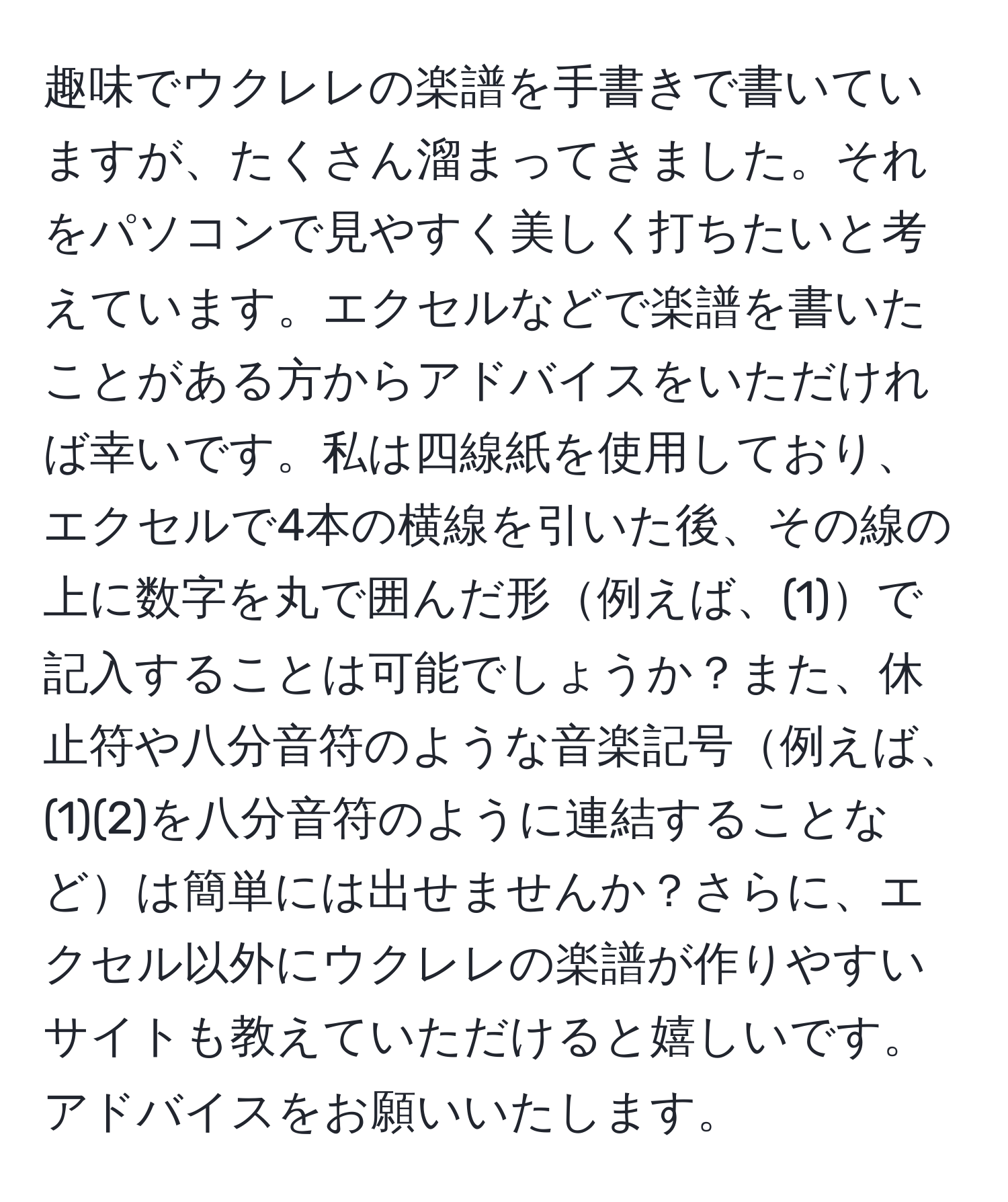 趣味でウクレレの楽譜を手書きで書いていますが、たくさん溜まってきました。それをパソコンで見やすく美しく打ちたいと考えています。エクセルなどで楽譜を書いたことがある方からアドバイスをいただければ幸いです。私は四線紙を使用しており、エクセルで4本の横線を引いた後、その線の上に数字を丸で囲んだ形例えば、(1)で記入することは可能でしょうか？また、休止符や八分音符のような音楽記号例えば、(1)(2)を八分音符のように連結することなどは簡単には出せませんか？さらに、エクセル以外にウクレレの楽譜が作りやすいサイトも教えていただけると嬉しいです。アドバイスをお願いいたします。