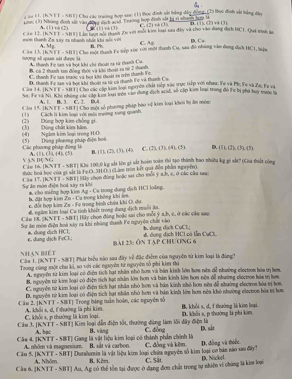 Q_1.
Cầu 11. [KNTT - SBT] Cho các trường hợp sau: (1) Bọc đinh sắt bằng dây đồng; (2) Bọc đinh sắt bằng dây
kêm; (3) Nhúng đinh sắt vào dựng dịch acid. Trường hợp đinh sắt bị ri nhanh hơn là
A. (1) và (2). B. (1) và (3). C. (2) và (3). D. (1), (2) và (3).
Câu 12, [KNTT - SBT] Lần lượt nổi thanh Zn với mỗi kim loại sau đây và cho vào dung dịch HC1. Quá trình ăn
mòn thanh Zn xảy ra nhanh nhất khi nối với
C. Ag. D. Cu.
A. Mg. B. Pb.
Câu 13. [KNTT - SBT] Cho một thanh Fe tiếp xúc với một thanh Cu, sau đó nhúng vào dung dịch HC1, hiện
tượng sẽ quan sát được là
A. thanh Fe tan và bọt khí chi thoát ra từ thanh Cu.
B. cả 2 thanh tan đồng thời và khí thoát ra từ 2 thanh.
C. thanh Fe tan trước và bọt khí thoát ra trên thanh Fe.
D. thanh Fe tan và bọt khí thoát ra từ cả thanh Fe và thanh Cu.
Câu 14. [KNTT - SBT] Cho các cặp kim loại nguyên chất tiếp xúc trực tiếp với nhau: Fe và Pb; Fe và Zn; Fe và
Sn; Fe và Ni. Khi nhúng các cặp kim loại trên vào dung dịch acid, số cặp kim loại trong đó Fe bị phá huỷ trước là
A. 1. B. 3. C. 2. D.4.
Câu 15. [KNTT - SBT| Cho một số phương pháp bảo vệ kim loại khỏi bị ãn mòn:
(1) Cách li kim loại với môi trường xung quanh.
(2) Dùng hợp kim chống gi.
(3) Dùng chất kìm hãm.
(4) Ngâm kim loại trong H₂O.
(5) Dùng phương pháp điện hoá.
Các phương pháp đúng là D. (1), (2), (3), (5).
A. (1), (3), (4), (5). B. (1), (2), (3), (4). C. (2), (3), (4), (5).
vận dụng
Cầu 16. [KNTT - SBT] Khi 100,0 kg sắt lên gi sắt hoàn toàn thì tạo thành bao nhiêu kg gỉ sắt? (Giả thiết công
thức hoá học của gi sắt là Fe O..3H.O.) (Làm tròn kết quả đến phần nguyên).
Câu 17. [KNTT - SBT] Hãy chọn đúng hoặc sai cho mỗi ý a,b, c, ở các câu sau:
Sự ăn mòn điện hoá xảy ra khi
a. cho miếng hợp kim Ag - Cu trong dung dịch HCl loãng.
b. đặt hợp kim Zn - Cu trong không khí ẩm.
c. đốt hợp kim Zn - Fe trong bình chứa khí O: dư.
d. ngâm kim loại Cu tinh khiết trong dung dịch muối ăn.
Câu 18. [KNTT - SBT| Hãy chọn đúng hoặc sai cho mỗi ý a,b, c, ở các câu sau:
Sự ăn mòn điện hoá xảy ra khi nhúng thanh Fe nguyên chất vào
a. dung dịch HCl; b. dung dịch CuCl.;
c. dung dịch FeCl; d. dung dịch HCl có lẫn CuCl₂.
bài 23: Ôn tập chương 6
Nhận biết
Câu 1. [KNTT - SBT] Phát biểu nào sau đây về đặc điểm của nguyên tử kim loại là đúng?
Trong cùng một chu kì, so với các nguyên tử nguyên tố phi kim thì
A. nguyên từ kim loại có điện tích hạt nhân nhỏ hơn và bán kính lớn hơn nên dễ nhường electron hóa trị hơn.
B. nguyên tử kim loại có điện tích hạt nhân lớn hơn và bán kính lớn hơn nên dễ nhường electron hóa trị hơn.
C. nguyên tử kim loại có điện tích hạt nhân nhỏ hơn và bán kính nhỏ hơn nên dễ nhường electron hóa trị hơn.
D. nguyên tử kim loại có điện tích hạt nhân nhỏ hơn và bán kính lớn hơn nên khó nhường electron hóa trị hơn.
Câu 2. [KNTT - SBT| Trong bảng tuần hoàn, các nguyên tố
A. khối s, d, f thường là phi kim. B. khối s, d, f thường là kim loại.
C. khối s, p thường là kim loại. D. khối s, p thường là phi kim.
Câu 3. [KNTT - SBT] Kim loại dẫn điện tốt, thường dùng làm lõi dây điện là
A. bạc B. vàng C. đồng
D. shat at
Câu 4. [KNTT - SBT] Gang là vật liệu kim loại có thành phần chính là
A. nhôm và magnesium. B. sắt và carbon. C. đồng và kẽm. D. đồng và thiếc.
Câu 5. [KNTT - SBT] Duralumin là vật liệu kim loại chứa nguyên tố kim loại cơ bản nào sau đây?
A. Nhôm. B. Kẽm. C. Sắt.
D. Nickel.
Câu 6. [KNTT - SBT] Au, Ag có thể tồn tại được ở dạng đơn chất trong tự nhiên vì chúng là kim loại