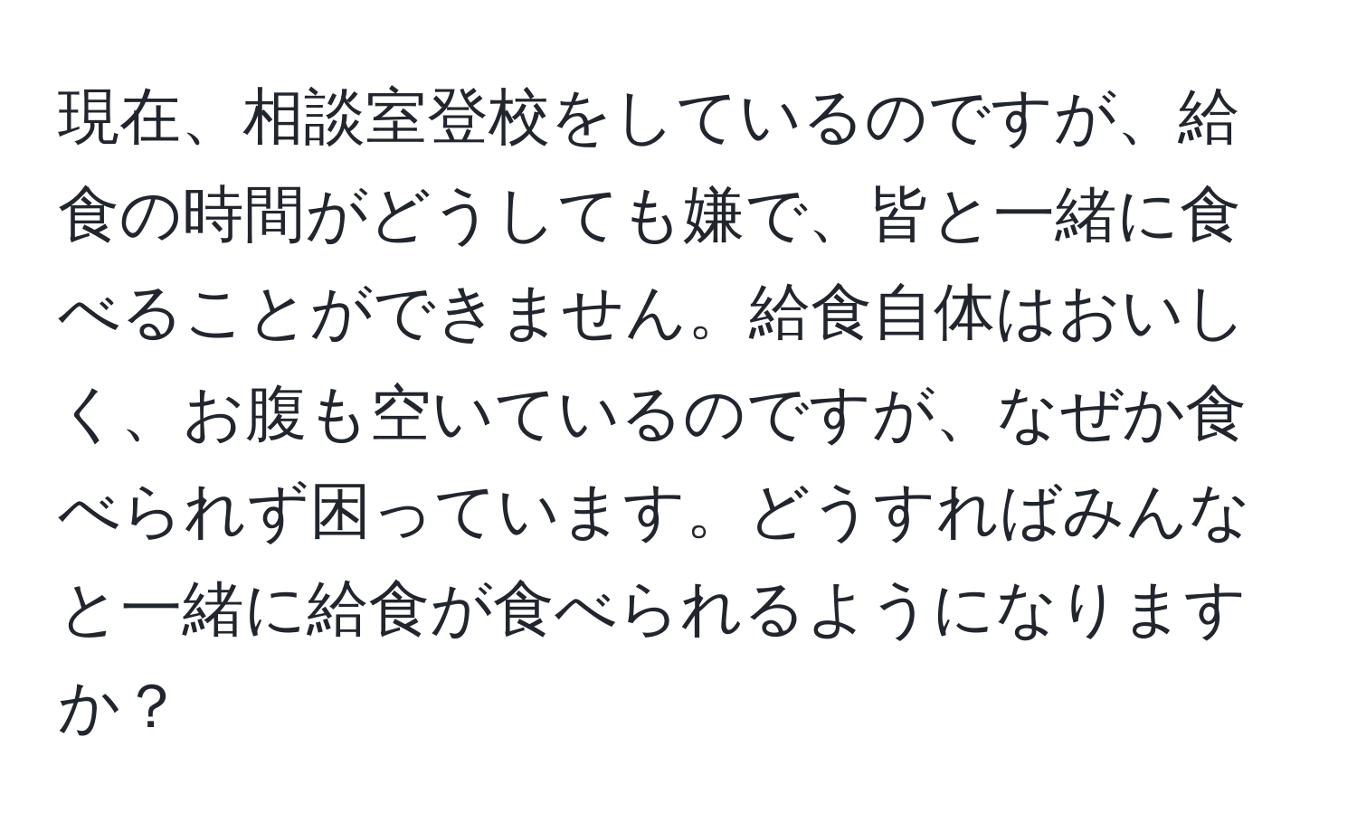 現在、相談室登校をしているのですが、給食の時間がどうしても嫌で、皆と一緒に食べることができません。給食自体はおいしく、お腹も空いているのですが、なぜか食べられず困っています。どうすればみんなと一緒に給食が食べられるようになりますか？