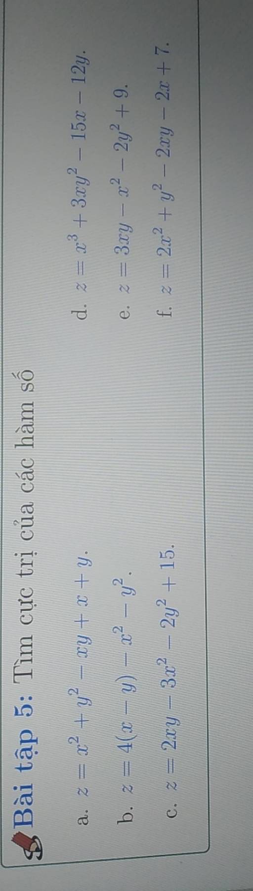 Bài tập 5: Tìm cực trị của các hàm số 
a. z=x^2+y^2-xy+x+y. d. z=x^3+3xy^2-15x-12y. 
b. z=4(x-y)-x^2-y^2. e. z=3xy-x^2-2y^2+9. 
c. z=2xy-3x^2-2y^2+15. 
f. z=2x^2+y^2-2xy-2x+7.