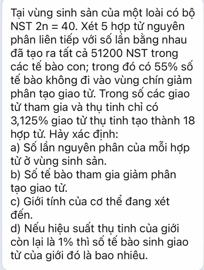 Tại vùng sinh sản của một loài có bộ
NST 2n=40. Xét 5 hợp tử nguyên
phân liên tiếp với số lần bằng nhau
đã tạo ra tất cả 51200 NST trong
các tế bào con; trong đó có 55% số
tế bào không đi vào vùng chín giảm
phân tạo giao tử. Trong số các giao
tử tham gia và thụ tinh chỉ có
3,125% giao tử thụ tinh tạo thành 18
hợp tử. Hảy xác định:
a) Số lần nguyên phân của mỗi hợp
tử ở vùng sinh sản.
b) Số tế bào tham gia giảm phân
tạo giao tử.
c) Giới tính của cơ thể đang xét
đến.
d) Nếu hiệu suất thụ tinh của giới
còn lại là 1% thì số tế bào sinh giao
tử của giới đó là bao nhiêu.