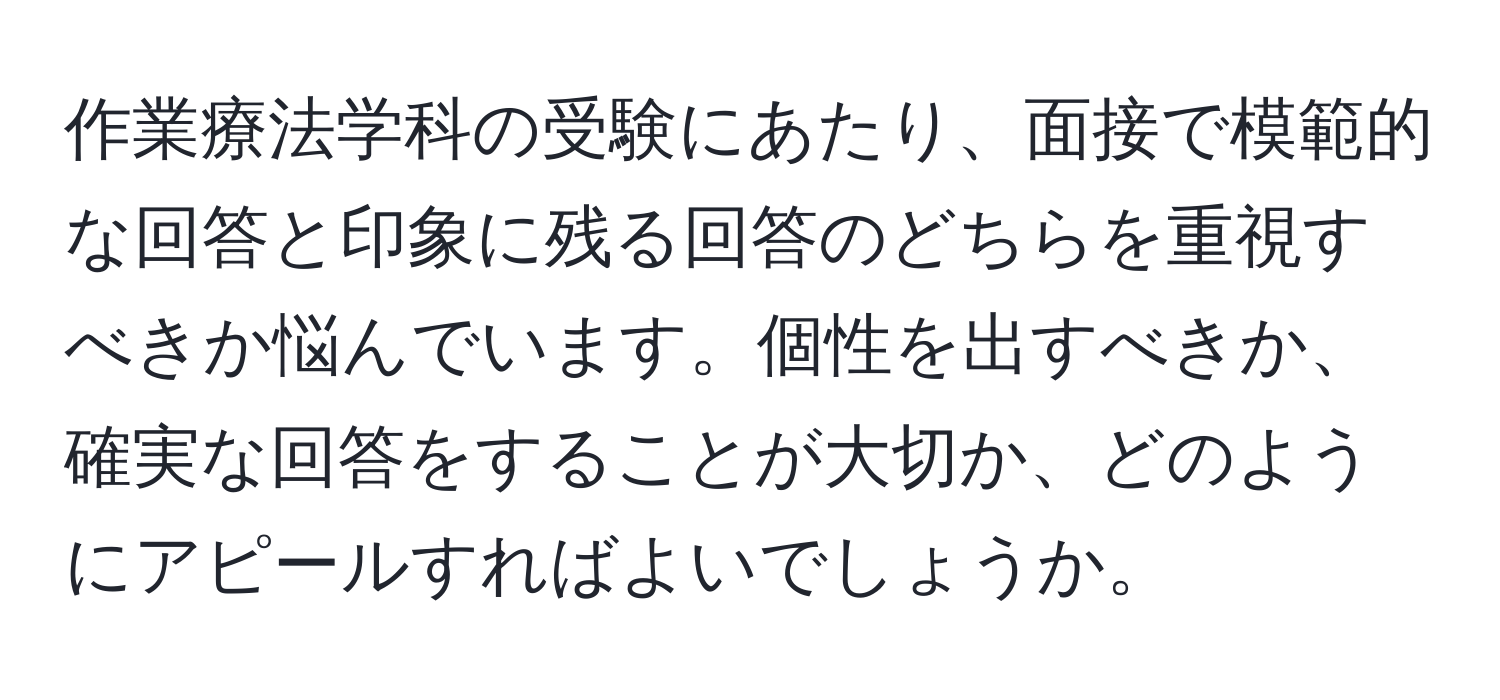 作業療法学科の受験にあたり、面接で模範的な回答と印象に残る回答のどちらを重視すべきか悩んでいます。個性を出すべきか、確実な回答をすることが大切か、どのようにアピールすればよいでしょうか。