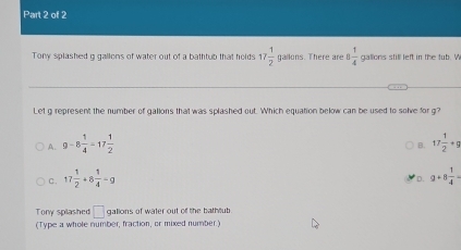 Tony splashed g gallons of water out of a bathtub that holds 17 1/2  gailons. There are 8 1/4  gallons still left in the tub. W
Let g represent the number of gallons that was splashed out. Which equation below can be used to solve for g?
A. 9-8 1/4 -17 1/2  17 1/2 +g
B.
C. 17 1/2 +8 1/4 -g 9+8 1/4 =
D.
Tony splashed □ gallons of water out of the bathlub
(Type a whole number, fraction, or mixed number.)