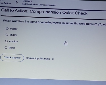 LESSON 2
to Action Call to Action: Comprehension
Call to Action: Comprehension Quick Check
Which word has the same r-controlled vowel sound as the word before? (1 por
doctor
sturdy
confirm
thorn
Check answer Remaining Attempts : 3