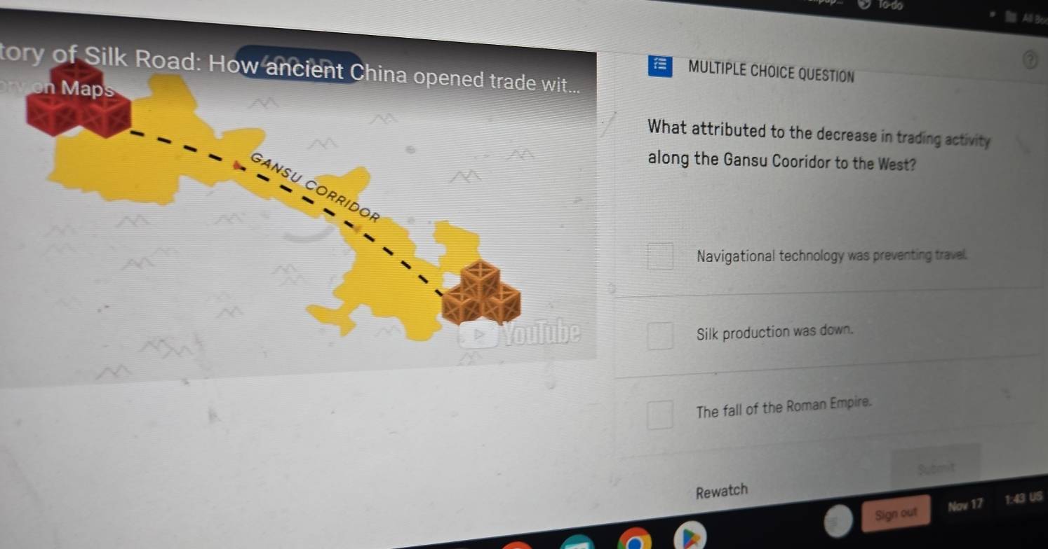 1o-do
1
tory of Silk Road: How ancient China opened trade wit....
MULTIPLE CHOICE QUESTION
at attributed to the decrease in trading activity
ng the Gansu Cooridor to the West?
Navigational technology was preventing travel.
Silk production was down.
The fall of the Roman Empire.
Submit
Rewatch
Sign out Nov 17 1:43 US