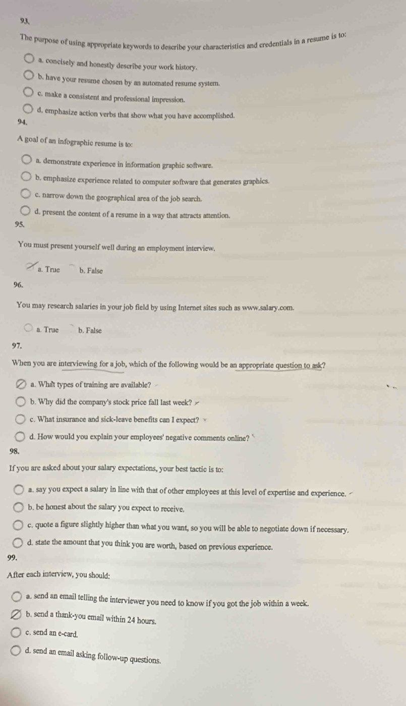 The purpose of using appropriate keywords to describe your characteristics and credentials in a resume is to:
a. concisely and honestly describe your work history.
b. have your resume chosen by an automated resume system.
c. make a consistent and professional impression.
d, emphasize action verbs that show what you have accomplished.
94.
A goal of an infographic resume is to:
a. demonstrate experience in information graphic software.
b. emphasize experience related to computer software that generates graphics.
c. narrow down the geographical area of the job search.
d. present the content of a resume in a way that attracts attention.
95.
You must present yourself well during an employment interview.
a. True b. False
96.
You may research salaries in your job field by using Internet sites such as www.salary.com.
a. True b. False
97.
When you are interviewing for a job, which of the following would be an appropriate question to ask?
a. What types of training are available?
b. Why did the company's stock price fall last week?
c. What insurance and sick-leave benefits can I expect?
d. How would you explain your employees' negative comments online? `
98.
If you are asked about your salary expectations, your best tactic is to:
a. say you expect a salary in line with that of other employees at this level of expertise and experience. 
b. be honest about the salary you expect to receive.
c. quote a figure slightly higher than what you want, so you will be able to negotiate down if necessary.
d. state the amount that you think you are worth, based on previous experience.
99.
After each interview, you should:
a. send an email telling the interviewer you need to know if you got the job within a week.
b. send a thank-you email within 24 hours.
c. send an e-card.
d. send an email asking follow-up questions.