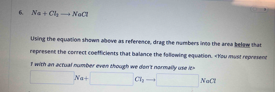 Na+Cl_2to NaCl
3 
Using the equation shown above as reference, drag the numbers into the area below that 
represent the correct coefficients that balance the following equation.
1 with an actual number even though we don't normally use it>
□ Na+□ Cl_2 □ NaCl