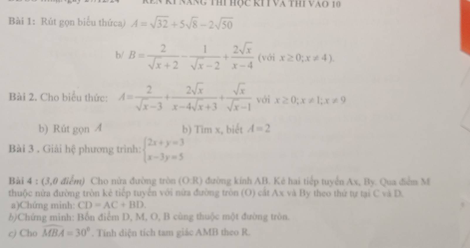 REN KI Năng THi Học KÍ I VA THI VAo 10 
Bài 1: Rút gọn biểu thứca) A=sqrt(32)+5sqrt(8)-2sqrt(50)
b/ B= 2/sqrt(x)+2 - 1/sqrt(x)-2 + 2sqrt(x)/x-4  (với x≥ 0;x!= 4). 
Bài 2. Cho biểu thức: A= 2/sqrt(x)-3 + 2sqrt(x)/x-4sqrt(x)+3 + sqrt(x)/sqrt(x)-1  với x≥ 0; x!= 1; x!= 9
b) Rút gọn A b) Tim x, biết A=2
Bài 3 . Giải hệ phương trình: beginarrayl 2x+y=3 x-3y=5endarray.
Bài 4 : (3,0 điểm) Cho nửa đường tròn (O:R) đường kính AB. Kẻ hai tiếp tuyển Ax, By. Qua điểm M 
thuộc nửa đường tròn kẻ tiếp tuyển với nửa đường tròn (O) cắt Ax và By theo thứ tự tại C và D. 
a)Chứng mình: CD=AC+BD. 
b)Chứng minh: Bốn điểm D, M, O, B cùng thuộc một đường tròn. 
c) Cho widehat MBA=30°. Tính diện tích tam giác AMB theo R.