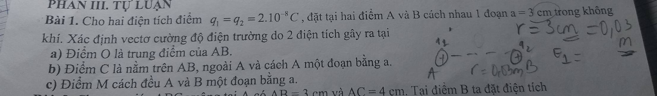 phAn III. Tự luẠn 
Bài 1. Cho hai điện tích điểm q_1=q_2=2.10^(-8)C , đặt tại hai điểm A và B cách nhau 1 đoạn a=3 cm trong không 
khí. Xác định vectơ cường độ điện trường do 2 điện tích gây ra tại 
a) Điểm O là trung điểm của AB. 
b) Điểm C là nằm trên AB, ngoài A và cách A một đoạn bằng a. 
c) Điểm M cách đều A và B một đoạn bằng a.
AB=3cm và AC=4cm 1. Tại điểm B ta đặt điện tích